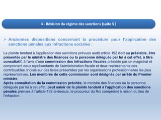 4 - Révision du régime des sanctions (suite 5 )
 Anciennes dispositions concernant la procédure pour l’application des
sanctions pénales aux infractions sociales :
La plainte tendant à l'application des sanctions prévues audit article 192 doit au préalable, être
présentée par le ministre des finances ou la personne déléguée par lui à cet effet, à titre
consultatif, à l'avis d'une commission des infractions fiscales présidée par un magistrat et
comprenant deux représentants de l'administration fiscale et deux représentants des
contribuables choisis sur des listes présentées par les organisations professionnelles les plus
représentatives. Les membres de cette commission sont désignés par arrêté du Premier
ministre.
Après consultation de la commission précitée, le ministre des finances ou la personne
déléguée par lui à cet effet, peut saisir de la plainte tendant à l'application des sanctions
pénales prévues à l’article 192 ci-dessus, le procureur du Roi compétent à raison du lieu de
l'infraction.
 
