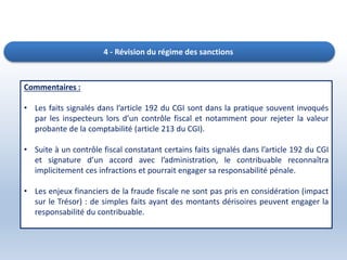 4 - Révision du régime des sanctions
Commentaires :
• Les faits signalés dans l’article 192 du CGI sont dans la pratique souvent invoqués
par les inspecteurs lors d’un contrôle fiscal et notamment pour rejeter la valeur
probante de la comptabilité (article 213 du CGI).
• Suite à un contrôle fiscal constatant certains faits signalés dans l’article 192 du CGI
et signature d’un accord avec l’administration, le contribuable reconnaîtra
implicitement ces infractions et pourrait engager sa responsabilité pénale.
• Les enjeux financiers de la fraude fiscale ne sont pas pris en considération (impact
sur le Trésor) : de simples faits ayant des montants dérisoires peuvent engager la
responsabilité du contribuable.
 
