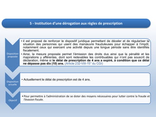 5 - Institution d’une dérogation aux règles de prescription
Disposition
proposée
• il est proposé de renforcer le dispositif juridique permettant de déceler et de régulariser la
situation des personnes qui usent des manœuvre frauduleuses pour échapper à l’impôt,
notamment ceux qui exercent une activité depuis une longue période sans être identifiés
fiscalement.
• Ainsi, la mesure proposée permet l’émission des droits dus ainsi que la pénalité et les
majorations y afférentes, dont sont redevables les contribuables qui n’ont pas souscrit de
déclaration, même si le délai de prescription de 4 ans a expiré, à condition que ce délai
ne dépasse pas dix (10) ans. (Article 232-VIII-15° du CGI)
Disposition
actuelle
• Actuellement le délai de prescription est de 4 ans.
Objectif
•Pour permettre à l’administration de se doter des moyens nécessaires pour lutter contre la fraude et
l’évasion fiscale.
 