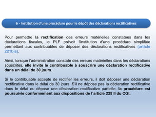 6 - Institution d’une procédure pour le dépôt des déclarations rectificatives
Pour permettre la rectification des erreurs matérielles constatées dans les
déclarations fiscales, le PLF prévoit l'institution d'une procédure simplifiée
permettant aux contribuables de déposer des déclarations rectificatives (article
221bis).
Ainsi, lorsque l'administration constate des erreurs matérielles dans les déclarations
souscrites, elle invite le contribuable à souscrire une déclaration rectificative
dans un délai de 30 jours.
Si le contribuable accepte de rectifier les erreurs, il doit déposer une déclaration
rectificative dans le délai de 30 jours. S'il ne dépose pas la déclaration rectificative
dans le délai ou dépose une déclaration rectificative partielle, la procédure est
poursuivie conformément aux dispositions de l’article 228 II du CGI.
 