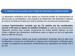 6 - Institution d’une procédure pour le dépôt des déclarations rectificatives (Suite)
La déclaration rectificative doit être établie sur l'imprimé-modèle de l'administration et
elle est prise en considération, sans préjudice de l'application des dispositions relatives
au droit de contrôle de l'impôt pour toute la période non couverte par la prescription.
Lorsque l'administration constate que les CA réalisés par les contribuables
soumis à l'IR selon le régime du bénéfice forfaitaire ou celui de l'auto-entrepreneur
dépassent pendant deux années consécutives les limites desdits régimes, ils sont
invités à déposer des déclarations rectificatives selon le régime qui leur est applicable
dans un délai de 30 jours.
Lorsque l'administration estime que toutes rectifications introduites dans le délai sont
insuffisantes ou lorsque le contribuable ne dépose pas la déclaration rectificative dans
ce délai, la procédure est poursuivie conformément aux dispositions de l’article 228 II
du CGI.
 