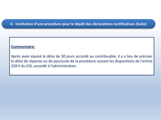 6 - Institution d’une procédure pour le dépôt des déclarations rectificatives (Suite)
Commentaire:
Après avoir épuisé le délai de 30 jours accordé au contribuable, il y a lieu de préciser
le délai de réponse ou de poursuite de la procédure suivant les dispositions de l’article
228 II du CGI, accordé à l’administration.
 