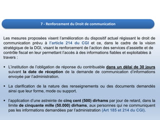 7 - Renforcement du Droit de communication
Les mesures proposées visent l’amélioration du dispositif actuel régissant le droit de
communication prévu à l’article 214 du CGI et ce, dans le cadre de la vision
stratégique de la DGI, visant le renforcement de l’action des services d’assiette et de
contrôle fiscal en leur permettant l’accès à des informations fiables et exploitables à
travers :
 L’institution de l’obligation de réponse du contribuable dans un délai de 30 jours
suivant la date de réception de la demande de communication d’informations
envoyée par l’administration.
 La clarification de la nature des renseignements ou des documents demandés
ainsi que leur forme, mode ou support.
 l’application d’une astreinte de cinq cent (500) dirhams par jour de retard, dans la
limite de cinquante mille (50.000) dirhams, aux personnes qui ne communiquent
pas les informations demandées par l’administration (Art 185 et 214 du CGI).
 