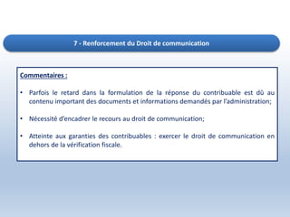 7 - Renforcement du Droit de communication
Commentaires :
• Parfois le retard dans la formulation de la réponse du contribuable est dû au
contenu important des documents et informations demandés par l’administration;
• Nécessité d’encadrer le recours au droit de communication;
• Atteinte aux garanties des contribuables : exercer le droit de communication en
dehors de la vérification fiscale.
 