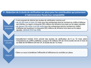 9 - Réduction de la durée de vérification sur place pour les contribuables qui présentent
à l’administration fiscale leur comptabilité
Disposition
proposée
• il est proposé de réduire les durées de vérification comme suit :
• de six (6) mois à trois (3) mois pour les entreprises dont le montant du chiffre d’affaires
est inférieur ou égal à cinquante (50) millions de dirhams hors taxe sur la valeur ajoutée.
• de douze (12) mois à six (6) mois pour les entreprises dont le montant du chiffre
d’affaires est supérieur à cinquante (50) millions de dirhams hors taxe sur la valeur
ajoutée. (Article 212-I du CGI).
Disposition
actuelle
• Actuellement l’article 212-I prévoit des durées de vérification de 6 ou 12 mois selon
l’importance du chiffre d’affaires (Jusqu’à 50 millions DH de CA la durée est de 6 mois et
au-delà de 50 Millions DH de CA, la durée est de 12 mois).
Objectif
• Dans un souci d’améliorer l’efficacité et l’efficience du contrôle sur place.
 
