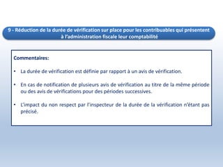 9 - Réduction de la durée de vérification sur place pour les contribuables qui présentent
à l’administration fiscale leur comptabilité
Commentaires:
• La durée de vérification est définie par rapport à un avis de vérification.
• En cas de notification de plusieurs avis de vérification au titre de la même période
ou des avis de vérifications pour des périodes successives.
• L’impact du non respect par l’inspecteur de la durée de la vérification n’étant pas
précisé.
 