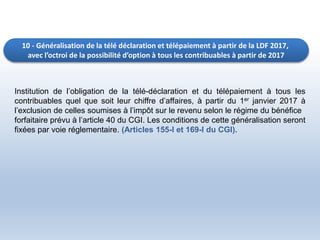 10 - Généralisation de la télé déclaration et télépaiement à partir de la LDF 2017,
avec l’octroi de la possibilité d’option à tous les contribuables à partir de 2017
Institution de l’obligation de la télé-déclaration et du télépaiement à tous les
contribuables quel que soit leur chiffre d’affaires, à partir du 1er janvier 2017 à
l’exclusion de celles soumises à l’impôt sur le revenu selon le régime du bénéfice
forfaitaire prévu à l’article 40 du CGI. Les conditions de cette généralisation seront
fixées par voie réglementaire. (Articles 155-I et 169-I du CGI).
 