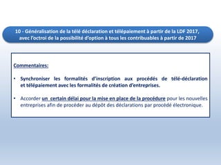 10 - Généralisation de la télé déclaration et télépaiement à partir de la LDF 2017,
avec l’octroi de la possibilité d’option à tous les contribuables à partir de 2017
Commentaires:
• Synchroniser les formalités d’inscription aux procédés de télé-déclaration
et télépaiement avec les formalités de création d’entreprises.
• Accorder un certain délai pour la mise en place de la procédure pour les nouvelles
entreprises afin de procéder au dépôt des déclarations par procédé électronique.
 