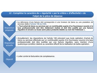 12 - Compléter le caractère de « régularité » par le critère « d’effectivité » de
l’objet de la pièce de dépense
Disposition
proposée
• La délivrance d’une facture doit correspondre à une livraison de biens ou une prestation de
services réelle (l’article 146 du CGI).
• « Tout achat de biens ou services par un contribuable auprès d’un fournisseur soumis à la
taxe professionnelle doit être réellement réalisé et doit être justifié par une facture
régulière et sincère ou toute autre pièce probante établie au nom de l’intéressé ».
Disposition
actuelle
• Actuellement, les dispositions de l’article 146 prévoient que toute opération d’achat de
biens ou services effectuée par un contribuable auprès d’un fournisseur soumis à la taxe
professionnelle doit être justifiée par une facture régulière, sans mention d’une
quelconque condition relative au caractère effectif de la réalisation de ladite opération.
Objectif
• Lutter contre la facturation de complaisance.
 