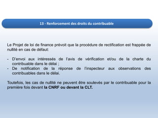 13 - Renforcement des droits du contribuable
Le Projet de loi de finance prévoit que la procédure de rectification est frappée de
nullité en cas de défaut:
- D’envoi aux intéressés de l’avis de vérification et/ou de la charte du
contribuable dans le délai ;
- De notification de la réponse de l’inspecteur aux observations des
contribuables dans le délai.
Toutefois, les cas de nullité ne peuvent être soulevés par le contribuable pour la
première fois devant la CNRF ou devant la CLT.
 