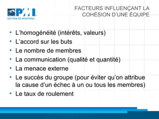 FACTEURS INFLUENÇANT LA
COHÉSION D’UNE ÉQUIPE
• L’homogénéité (intérêts, valeurs)
• L’accord sur les buts
• Le nombre de membres
• La communication (qualité et quantité)
• La menace externe
• Le succès du groupe (pour éviter qu’on attribue
la cause d’un échec à un ou tous les membres)
• Le taux de roulement
 