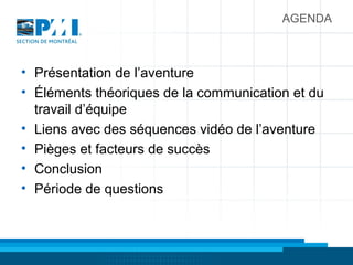 AGENDA
• Présentation de l’aventure
• Éléments théoriques de la communication et du
travail d’équipe
• Liens avec des séquences vidéo de l’aventure
• Pièges et facteurs de succès
• Conclusion
• Période de questions
 