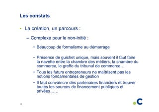 Les constats
• La création, un parcours :
– Complexe pour le non-initié :
• Beaucoup de formalisme au démarrage
• Présence de guichet unique, mais souvent il faut faire
la navette entre la chambre des métiers, la chambre du
commerce, le greffe du tribunal de commerce…
• Tous les futurs entrepreneurs ne maîtrisent pas les
notions fondamentales de gestion
• Il faut convaincre des partenaires financiers et trouver
toutes les sources de financement publiques et
privées……
10

 