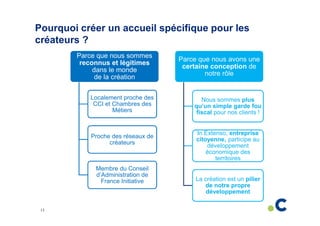 Pourquoi créer un accueil spécifique pour les
créateurs ?
Parce que nous sommes
reconnus et légitimes
dans le monde
de la création

Parce que nous avons une
certaine conception de
notre rôle

Localement proche des
CCI et Chambres des
Métiers

Nous sommes plus
qu’un simple garde fou
fiscal pour nos clients !

Proche des réseaux de
créateurs

Membre du Conseil
d’Administration de
France Initiative

13

In Extenso, entreprise
citoyenne, participe au
développement
économique des
territoires

La création est un pilier
de notre propre
développement

 