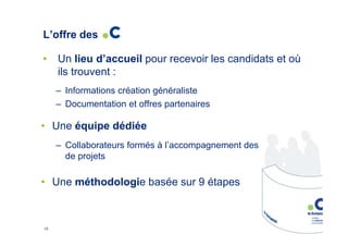 L’offre des
•

Un lieu d’accueil pour recevoir les candidats et où
ils trouvent :
– Informations création généraliste
– Documentation et offres partenaires

• Une équipe dédiée
– Collaborateurs formés à l’accompagnement des porteurs
de projets

• Une méthodologie basée sur 9 étapes

16

 