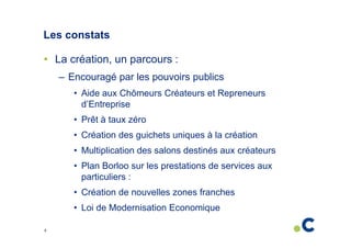 Les constats
• La création, un parcours :
– Encouragé par les pouvoirs publics
• Aide aux Chômeurs Créateurs et Repreneurs
d’Entreprise
• Prêt à taux zéro
• Création des guichets uniques à la création
• Multiplication des salons destinés aux créateurs
• Plan Borloo sur les prestations de services aux
particuliers :
• Création de nouvelles zones franches
• Loi de Modernisation Economique
8

 