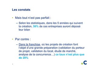 Les constats
• Mais tout n’est pas parfait :
– Selon les statistiques, dans les 5 années qui suivent
la création, 50% de ces entreprises auront déposé
leur bilan

• Par contre :
– Dans la franchise, où les projets de création font
l’objet d’une grande préparation (validation du porteur
de projet, validation du local, étude de marché,
analyse de la concurrence…) ce taux n’est plus que
de 20%
9

 