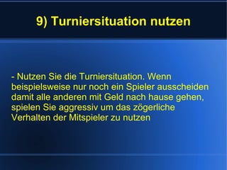 9) Turniersituation nutzen - Nutzen Sie die Turniersituation. Wenn beispielsweise nur noch ein Spieler ausscheiden damit alle anderen mit Geld nach hause gehen, spielen Sie aggressiv um das zögerliche Verhalten der Mitspieler zu nutzen 