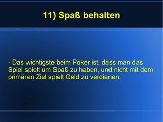 11) Spaß behalten - Das wichtigste beim Poker ist, dass man das Spiel spielt um Spaß zu haben, und nicht mit dem primären Ziel spielt Geld zu verdienen. 