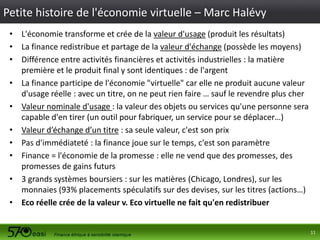 Petite histoire de l'économie virtuelle – Marc Halévy
• L'économie transforme et crée de la valeur d'usage (produit les résultats)
• La finance redistribue et partage de la valeur d'échange (possède les moyens)
• Différence entre activités financières et activités industrielles : la matière
première et le produit final y sont identiques : de l'argent
• La finance participe de l'économie "virtuelle" car elle ne produit aucune valeur
d'usage réelle : avec un titre, on ne peut rien faire … sauf le revendre plus cher
• Valeur nominale d'usage : la valeur des objets ou services qu'une personne sera
capable d'en tirer (un outil pour fabriquer, un service pour se déplacer…)
• Valeur d’échange d’un titre : sa seule valeur, c'est son prix
• Pas d'immédiateté : la finance joue sur le temps, c'est son paramètre
• Finance = l'économie de la promesse : elle ne vend que des promesses, des
promesses de gains futurs
• 3 grands systèmes boursiers : sur les matières (Chicago, Londres), sur les
monnaies (93% placements spéculatifs sur des devises, sur les titres (actions…)
• Eco réelle crée de la valeur v. Eco virtuelle ne fait qu'en redistribuer

11

 