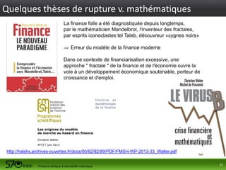 Quelques thèses de rupture v. mathématiques
La finance folle a été diagnostiquée depuis longtemps,
par le mathématicien Mandelbrot, l'inventeur des fractales,
par esprits iconoclastes tel Taleb, découvreur «cygnes noirs»
 Erreur du modèle de la finance moderne
Dans ce contexte de financiarisation excessive, une
approche " fractale " de la finance et de l'économie ouvre la
voie à un développement économique soutenable, porteur de
croissance et d'emploi.

http://halshs.archives-ouvertes.fr/docs/00/82/82/89/PDF/FMSH-WP-2013-33_Walter.pdf
12

 