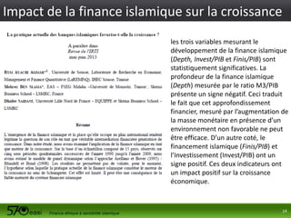 Impact de la finance islamique sur la croissance
les trois variables mesurant le
développement de la finance islamique
(Depth, Invest/PIB et Finis/PIB) sont
statistiquement significatives. La
profondeur de la finance islamique
(Depth) mesurée par le ratio M3/PIB
présente un signe négatif. Ceci traduit
le fait que cet approfondissement
financier, mesuré par l’augmentation de
la masse monétaire en présence d’un
environnement non favorable ne peut
être efficace. D’un autre coté, le
financement islamique (Finis/PIB) et
l’Investissement (Invest/PIB) ont un
signe positif. Ces deux indicateurs ont
un impact positif sur la croissance
économique.

14

 