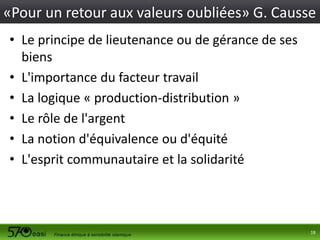 «Pour un retour aux valeurs oubliées» G. Causse
• Le principe de lieutenance ou de gérance de ses
biens
• L'importance du facteur travail
• La logique « production-distribution »
• Le rôle de l'argent
• La notion d'équivalence ou d'équité
• L'esprit communautaire et la solidarité

18

 