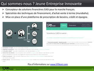 Qui sommes-nous ? Jeune Entreprise Innovante
 Concepteur de solutions financières EASI pour le marché français.
 Spécialiste des techniques de financement, d’achat-vente à terme (murabaha).
 Mise en place d’une plateforme de prescription de besoins, crédit et épargne.

Plus d’informations sur www.570easi.com
2

 