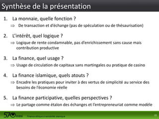 Synthèse de la présentation
1. La monnaie, quelle fonction ?
 De transaction et d’échange (pas de spéculation ou de thésaurisation)

2. L’intérêt, quel logique ?
 Logique de rente condamnable, pas d’enrichissement sans cause mais
contribution productive

3. La finance, quel usage ?
 Usage de circulation de capitaux sans martingales ou pratique de casino

4. La finance islamique, quels atouts ?
 Encadre les pratiques pour inviter à des vertus de simplicité au service des
besoins de l’économie réelle

5. La finance participative, quelles perspectives ?
 Le partage comme étalon des échanges et l’entrepreneuriat comme modèle
22

 