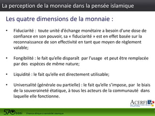 La perception de la monnaie dans la pensée islamique

Les quatre dimensions de la monnaie :
•

Fiduciarité : toute unité d’échange monétaire a besoin d'une dose de
confiance en son pouvoir, sa « fiduciarité » est en effet basée sur la
reconnaissance de son effectivité en tant que moyen de règlement
valable;

•

Fongibilité : le fait qu’elle disparaît par l’usage et peut être remplacée
par des espèces de même nature;

•

Liquidité : le fait qu’elle est directement utilisable;

•

Universalité (générale ou partielle) : le fait qu’elle s’impose, par le biais
de la souveraineté étatique, à tous les acteurs de la communauté dans
laquelle elle fonctionne.

4

 