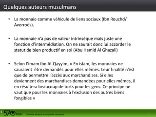 Quelques auteurs musulmans
• La monnaie comme véhicule de liens sociaux (Ibn Rouchd/
Averroès).
• La monnaie n’a pas de valeur intrinsèque mais juste une
fonction d’intermédiation. On ne saurait donc lui accorder le
statut de bien productif en soi (Abu Hamid Al Ghazali)

• Selon l’imam Ibn Al-Qayyim, « En islam, les monnaies ne
sauraient être demandés pour elles mêmes. Leur finalité n’est
que de permettre l’accès aux marchandises. Si elles
deviennent des marchandises demandées pour elles mêmes, il
en résultera beaucoup de torts pour les gens. Ce principe ne
vaut que pour les monnaies à l’exclusion des autres biens
fongibles »
5

5

 