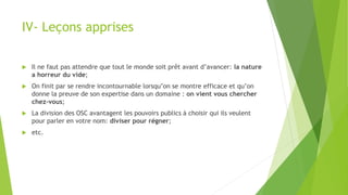IV- Leçons apprises
 Il ne faut pas attendre que tout le monde soit prêt avant d’avancer: la nature
a horreur du vide;
 On finit par se rendre incontournable lorsqu’on se montre efficace et qu’on
donne la preuve de son expertise dans un domaine : on vient vous chercher
chez-vous;
 La division des OSC avantagent les pouvoirs publics à choisir qui ils veulent
pour parler en votre nom: diviser pour régner;
 etc.
 