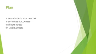 Plan
I- PRESENTATION DU POOL 7 ATACORA
II- DIFFICULTES RENCONTREES
III-ACTIONS MENEES
IV- LECONS APPRISES
 