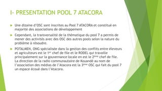 I- PRESENTATION POOL 7 ATACORA
 Une dizaine d’OSC sont inscrites au Pool 7 ATACORA et constitué en
majorité des associations de développement
 Cependant, la transversalité de la thématique du pool 7 a permis de
mener des activités avec des OSC des autres pools selon la nature du
problème à résoudre.
 POTALMEN, ONG spécialisée dans la gestion des conflits entre éleveurs
et agriculteurs est le 1er chef de file et le RODEL qui travaille
principalement sur la gouvernance locale en est le 2ème chef de file.
La direction de la radio communautaire de Kouandé au nom de
l’association des médias de l’Atacora est la 3ème OSC qui fait du pool 7
un espace écoué dans l’Atacora.
 
