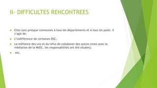 II- DIFFICULTES RENCONTREES
 Elles sont presque communes à tous les départements et à tous les pools. Il
s’agit de:
 L’indifférence de certaines OSC;
 La méfiance des uns et du refus de collaborer des autres (mais avec la
médiation de la MdSC, les responsabilités ont été situées);
 etc.
 