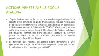 ACTIONS MENEES PAR LE POOL 7
ATACORA
 Depuis l’avènement de la restructuration des organisations de la
société civile béninoise en pools thématiques, le pool 7 en raison
de son caractère transversal s’investit dans la mise en œuvre des
initiatives conduisant à l’atteinte de l’ODD16. C’est pourquoi une
veille citoyenne à travers le contrôle citoyen de l’action publique
est devenue permanente dans plusieurs secteurs du service
public de l’Atacora et ce, afin de promouvoir la bonne
gouvernance, la justice et la paix.
 En fonction des réalités du terrain notre démarche a une
spécificité en marge des différentes étapes du plaidoyer appris
lors des formations données par la MdSC.
 