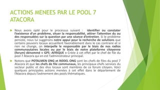 ACTIONS MENEES PAR LE POOL 7
ATACORA
 Nous avons opté pour le processus suivant : identifier ou constater
l’existence d’un problème, situer la responsabilité, attirer l’attention du ou
des responsables sur la question par une séance d’entretien. Si le problème
persiste, nous lui suggérons notre appui pour la recherche de solutions que
certains pouvoirs locaux accueillent favorablement dans le cas contraire et si
rien ne change, on interpelle le responsable par le biais de nos radios
communautaires locales ou par le biais de notre plateforme citoyenne
(forum) dénommé « GPS -AFRIQUE » Créée à cet effet par le chef de file du
pool 7 Atacora qui en est l’administrateur principal.
 Notons que POTALMEN ONG et RODEL ONG sont les chefs de files du pool 7
Atacora et que les chefs de file communaux, les principaux chefs services du
secteur public et des élus locaux sont membres de ce forum citoyen. Voici
quelques principales actions menées à cet effet dans le département de
l’Atacora depuis l’avènement des pools thématiques.
 