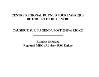 CENTRE REGIONAL DU PNUD POUR L’AFRIQUE
        DE L’OUEST ET DU CENTRE
            ___________________

CAUSERIE SUR L’AGENDA POST 2015 et RIO+20
           ___________________

               Etienne de Souza
      Regional MDGs Adviser, RSC Dakar
 