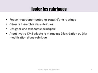 Isoler les rubriques
• Pouvoir regrouper toutes les pages d’une rubrique
• Gérer la hiérarchie des rubriques
• Désigner une taxonomie principale
• Atout : votre CMS adapte le marquage à la création ou à la
modification d’une rubrique
B. Lupu - AgoraCMS - 15 mai 2013 16
 