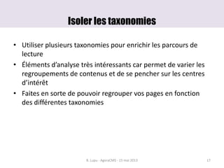 Isoler les taxonomies
• Utiliser plusieurs taxonomies pour enrichir les parcours de
lecture
• Éléments d’analyse très intéressants car permet de varier les
regroupements de contenus et de se pencher sur les centres
d’intérêt
• Faites en sorte de pouvoir regrouper vos pages en fonction
des différentes taxonomies
B. Lupu - AgoraCMS - 15 mai 2013 17
 