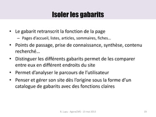 Isoler les gabarits
• Le gabarit retranscrit la fonction de la page
– Pages d’accueil, listes, articles, sommaires, fiches…
• Points de passage, prise de connaissance, synthèse, contenu
recherché…
• Distinguer les différents gabarits permet de les comparer
entre eux en différent endroits du site
• Permet d’analyser le parcours de l’utilisateur
• Penser et gérer son site dès l’origine sous la forme d’un
catalogue de gabarits avec des fonctions claires
B. Lupu - AgoraCMS - 15 mai 2013 19
 