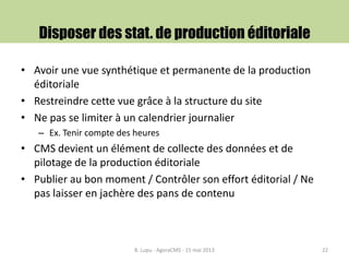 Disposer des stat. de production éditoriale
• Avoir une vue synthétique et permanente de la production
éditoriale
• Restreindre cette vue grâce à la structure du site
• Ne pas se limiter à un calendrier journalier
– Ex. Tenir compte des heures
• CMS devient un élément de collecte des données et de
pilotage de la production éditoriale
• Publier au bon moment / Contrôler son effort éditorial / Ne
pas laisser en jachère des pans de contenu
B. Lupu - AgoraCMS - 15 mai 2013 22
 
