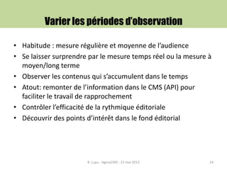 Varier les périodes d’observation
• Habitude : mesure régulière et moyenne de l’audience
• Se laisser surprendre par le mesure temps réel ou la mesure à
moyen/long terme
• Observer les contenus qui s’accumulent dans le temps
• Atout: remonter de l’information dans le CMS (API) pour
faciliter le travail de rapprochement
• Contrôler l’efficacité de la rythmique éditoriale
• Découvrir des points d’intérêt dans le fond éditorial
B. Lupu - AgoraCMS - 15 mai 2013 24
 