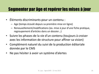Segmenter par âge et repérer les mises à jour
• Éléments discriminants pour un contenu :
– Age (temps écoulé depuis sa première mise en ligne)
– Renouvellement/modifications (ex. mise à jour d’une fiche pratique,
regroupement d’articles dans un dossier…)
• Suivre les phases de la vie d’un contenu (toujours à croiser
avec les information de structure pour affiner sa vision)
• Complément naturel du suivi de la production éditoriale
donnée par le CMS
• Ne pas hésiter à avoir un système d’alertes
B. Lupu - AgoraCMS - 15 mai 2013 26
 