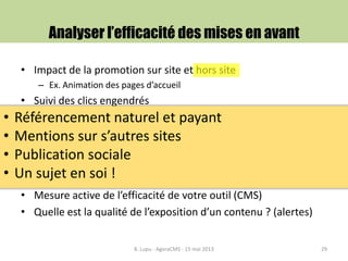 • Impact de la promotion sur site et hors site
– Ex. Animation des pages d’accueil
• Suivi des clics engendrés
• Inclut également les systèmes de poursuite de lecture et de
maillage
• Information à journaliser
• Permet de bâtir et optimiser des scénarios de mise en avant
– Importance particulière pour les fonds éditoriaux froids
• Mesure active de l’efficacité de votre outil (CMS)
• Quelle est la qualité de l’exposition d’un contenu ? (alertes)
Analyser l’efficacité des mises en avant
B. Lupu - AgoraCMS - 15 mai 2013 29
• Référencement naturel et payant
• Mentions sur s’autres sites
• Publication sociale
• Un sujet en soi !
 