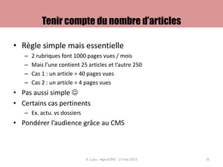 Tenir compte du nombre d’articles
• Règle simple mais essentielle
– 2 rubriques font 1000 pages vues / mois
– Mais l’une contient 25 articles et l’autre 250
– Cas 1 : un article = 40 pages vues
– Cas 2 : un article = 4 pages vues
• Pas aussi simple 
• Certains cas pertinents
– Ex. actu. vs dossiers
• Pondérer l’audience grâce au CMS
B. Lupu - AgoraCMS - 15 mai 2013 31
 