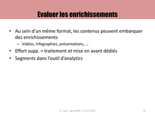 Evaluer les enrichissements
• Au sein d’un même format, les contenus peuvent embarquer
des enrichissements
– Vidéos, infographies, présentations, …
• Effort supp. = traitement et mise en avant dédiés
• Segments dans l’outil d’analytics
B. Lupu - AgoraCMS - 15 mai 2013 32
 