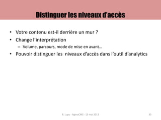 Distinguer les niveaux d’accès
• Votre contenu est-il derrière un mur ?
• Change l’interprétation
– Volume, parcours, mode de mise en avant…
• Pouvoir distinguer les niveaux d’accès dans l’outil d’analytics
B. Lupu - AgoraCMS - 15 mai 2013 33
 