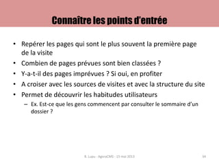 Connaître les points d’entrée
• Repérer les pages qui sont le plus souvent la première page
de la visite
• Combien de pages prévues sont bien classées ?
• Y-a-t-il des pages imprévues ? Si oui, en profiter
• A croiser avec les sources de visites et avec la structure du site
• Permet de découvrir les habitudes utilisateurs
– Ex. Est-ce que les gens commencent par consulter le sommaire d’un
dossier ?
B. Lupu - AgoraCMS - 15 mai 2013 34
 