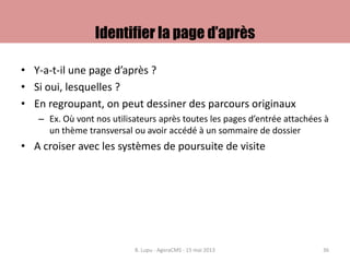 Identifier la page d’après
• Y-a-t-il une page d’après ?
• Si oui, lesquelles ?
• En regroupant, on peut dessiner des parcours originaux
– Ex. Où vont nos utilisateurs après toutes les pages d’entrée attachées à
un thème transversal ou avoir accédé à un sommaire de dossier
• A croiser avec les systèmes de poursuite de visite
B. Lupu - AgoraCMS - 15 mai 2013 36
 